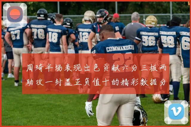 周琦半场表现出色贡献六分三板两助攻一封盖正负值十的精彩数据分析