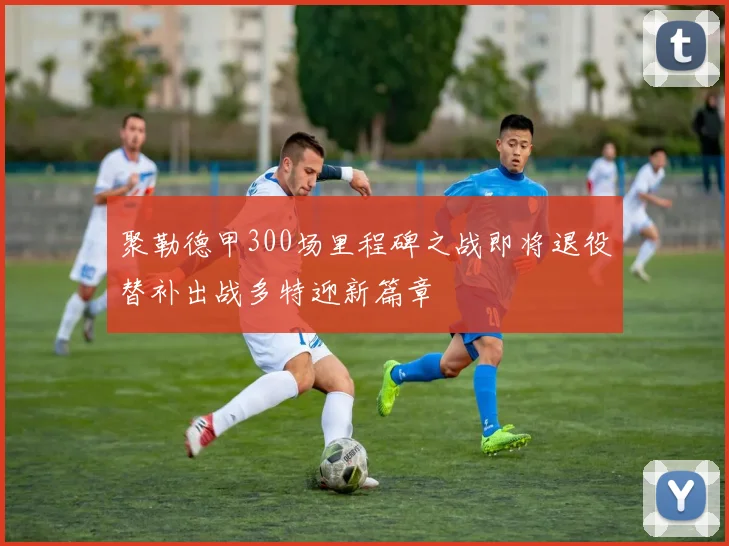 聚勒德甲300场里程碑之战即将退役替补出战多特迎新篇章