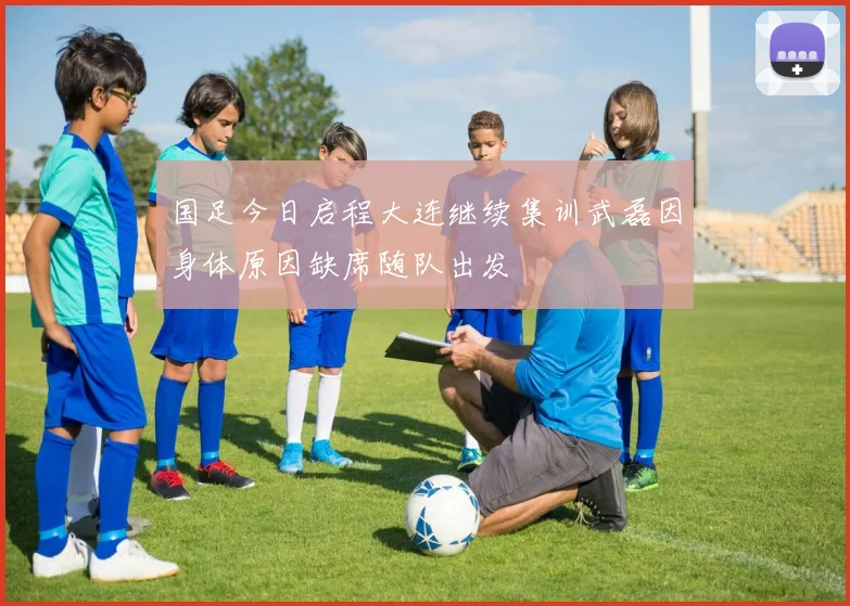 国足今日启程大连继续集训武磊因身体原因缺席随队出发