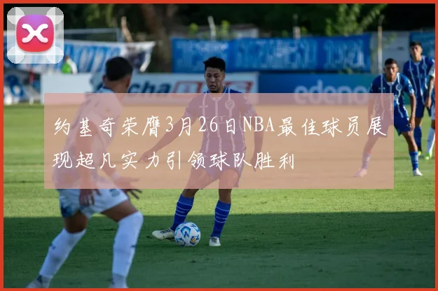 约基奇荣膺3月26日NBA最佳球员展现超凡实力引领球队胜利