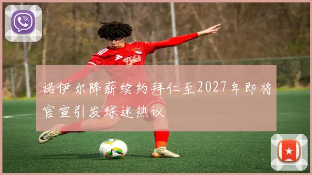 诺伊尔降薪续约拜仁至2027年即将官宣引发球迷热议