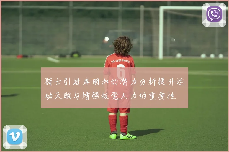 骑士引进库明加的潜力分析提升运动天赋与增强板凳火力的重要性