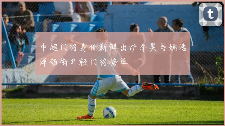 中超门将身价新鲜出炉李昊与姚浩洋领衔年轻门将榜单