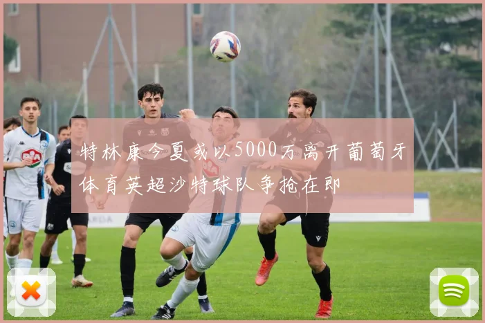 特林康今夏或以5000万离开葡萄牙体育英超沙特球队争抢在即