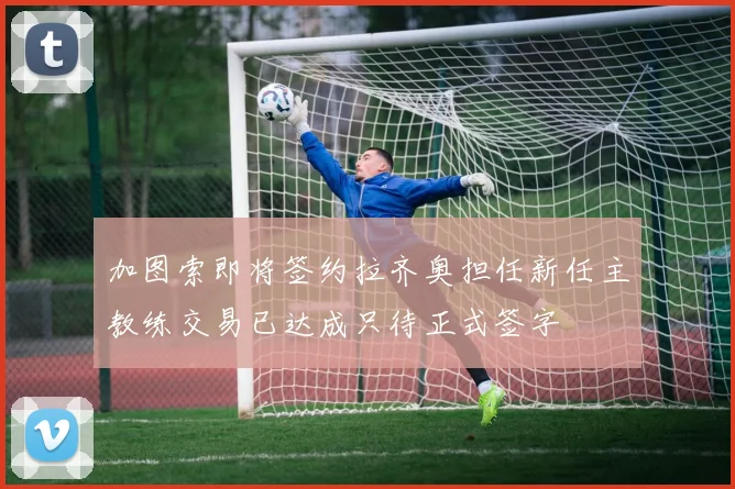 加图索即将签约拉齐奥担任新任主教练交易已达成只待正式签字