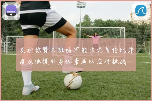 麦迪称赞文班防守能力无与伦比并建议他提升身体素质以应对挑战