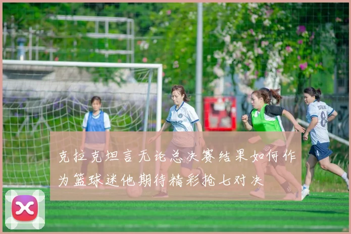 克拉克坦言无论总决赛结果如何作为篮球迷他期待精彩抢七对决