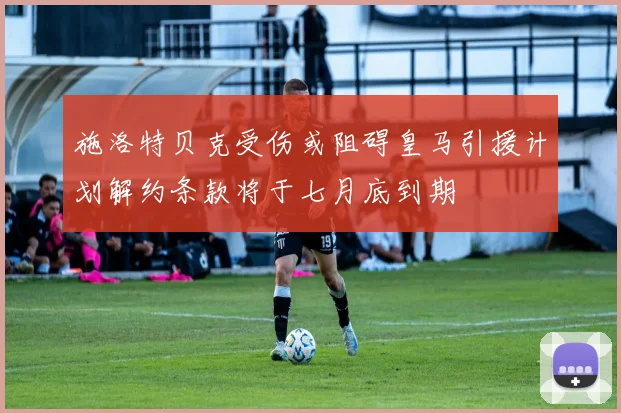 施洛特贝克受伤或阻碍皇马引援计划解约条款将于七月底到期