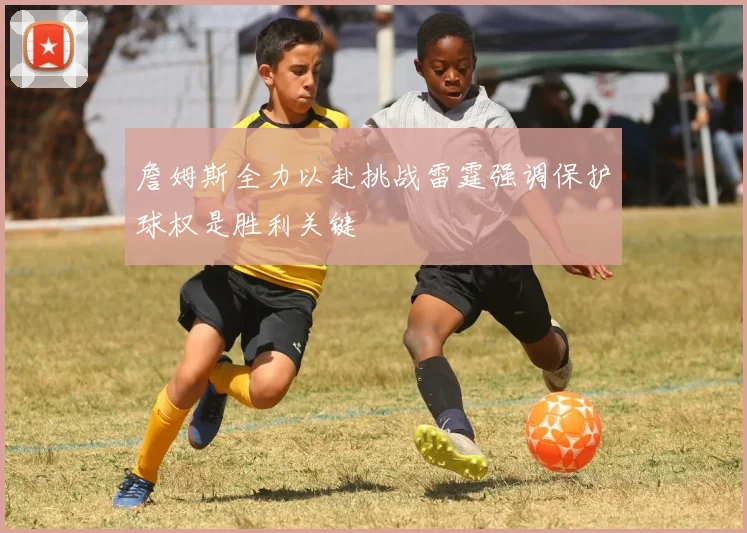 詹姆斯全力以赴挑战雷霆强调保护球权是胜利关键