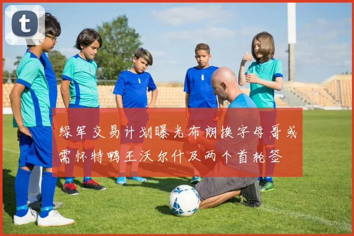 绿军交易计划曝光布朗换字母哥或需怀特鸭王沃尔什及两个首轮签