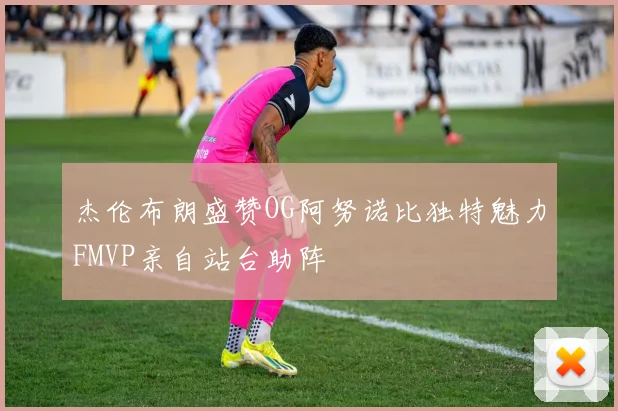 杰伦布朗盛赞OG阿努诺比独特魅力FMVP亲自站台助阵