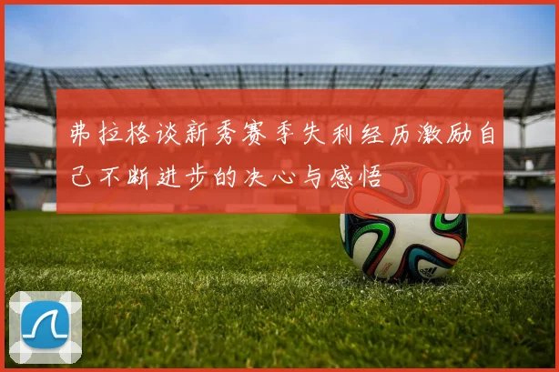 弗拉格谈新秀赛季失利经历激励自己不断进步的决心与感悟