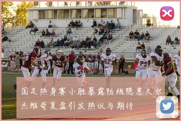 国足热身赛小胜暴露防线隐患久尔杰维奇复盘引发热议与期待