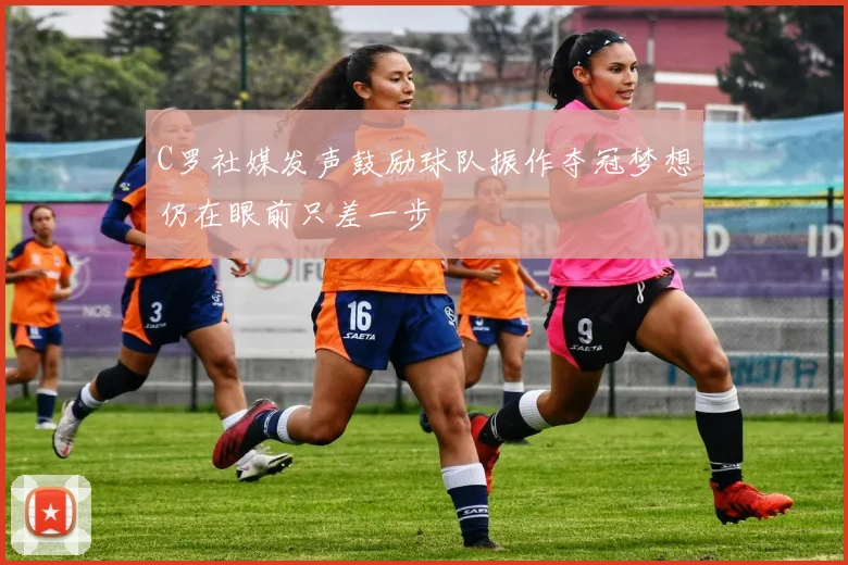 C罗社媒发声鼓励球队振作夺冠梦想仍在眼前只差一步