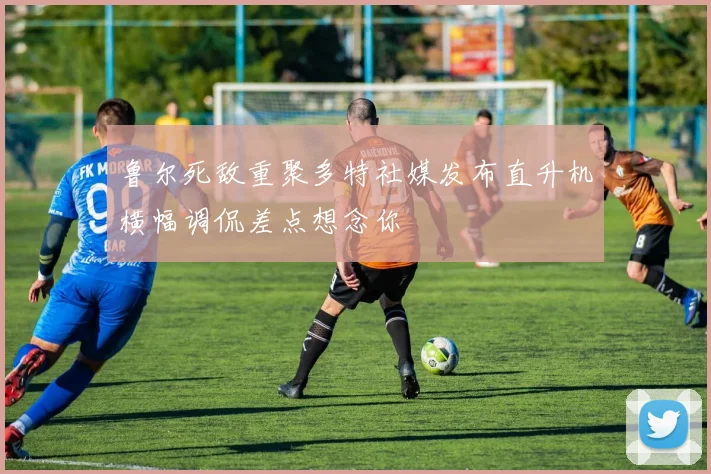 鲁尔死敌重聚多特社媒发布直升机横幅调侃差点想念你