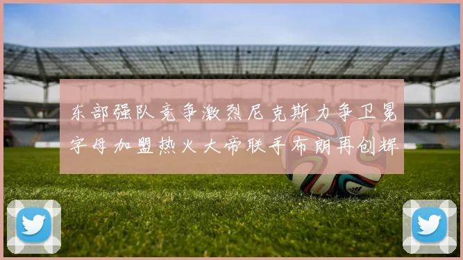 东部强队竞争激烈尼克斯力争卫冕字母加盟热火大帝联手布朗再创辉煌