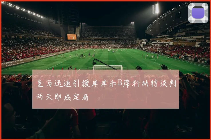 皇马迅速引援库库和B席科纳特谈判两天即成定局