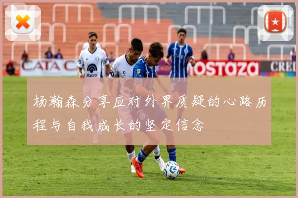 杨瀚森分享应对外界质疑的心路历程与自我成长的坚定信念