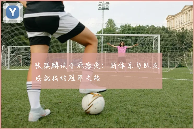 张镇麟谈夺冠感受：新体系与队友成就我的冠军之路